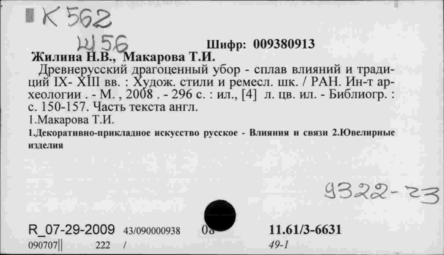 ﻿■ К 562
Щ ЭЪ	Шифр: 009380913
Жилина Н.В., »Іакарова Т.И.
Древнерусский драгоценный убор - сплав влияний и традиций IX- XIII вв. : Худож. стили и ремесл. шк. / РАН. Ин-т археологии . - М., 2008 . - 296 с. : ил., [4] л. цв. ил. - Библиогр. : с. 150-157. Часть текста англ.
1 .Макарова Т.И.
І.Декоративно-прикладное искусство русское - Влияния и связи 2.Ювелирные изделия

R_07-29-2009 43/090000938
090707Ц	222 I
11.61/3-6631
49-1